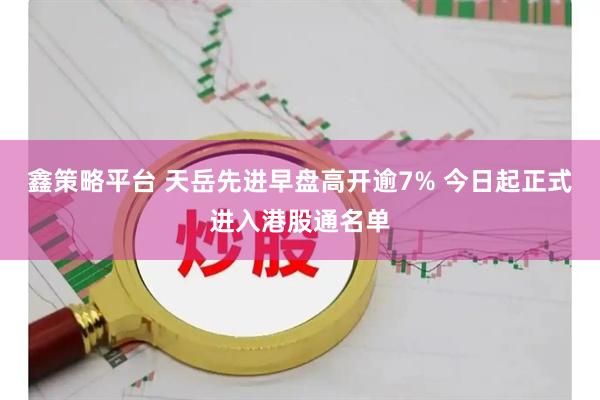 鑫策略平台 天岳先进早盘高开逾7% 今日起正式进入港股通名单