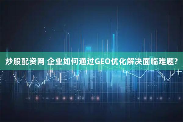 炒股配资网 企业如何通过GEO优化解决面临难题?