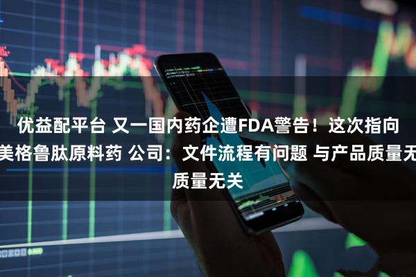 优益配平台 又一国内药企遭FDA警告！这次指向司美格鲁肽原料药 公司：文件流程有问题 与产品质量无关