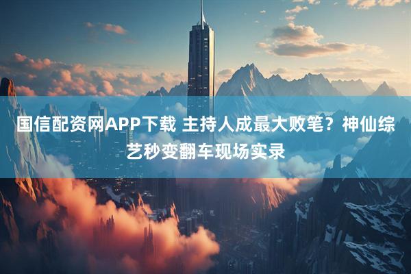 国信配资网APP下载 主持人成最大败笔？神仙综艺秒变翻车现场实录