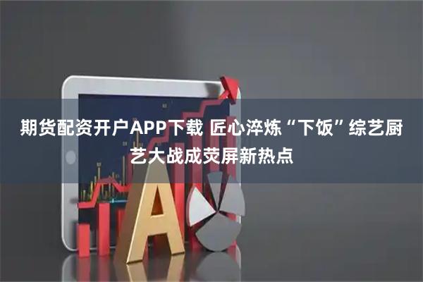 期货配资开户APP下载 匠心淬炼“下饭”综艺厨艺大战成荧屏新热点