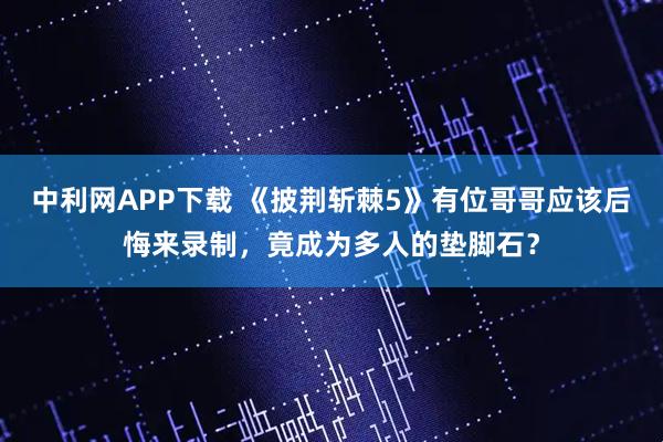 中利网APP下载 《披荆斩棘5》有位哥哥应该后悔来录制，竟成为多人的垫脚石？