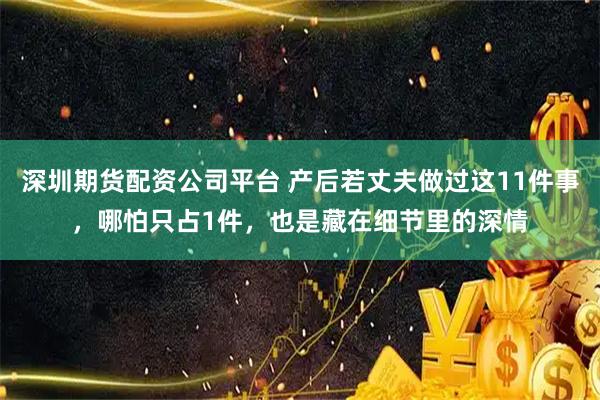 深圳期货配资公司平台 产后若丈夫做过这11件事，哪怕只占1件，也是藏在细节里的深情