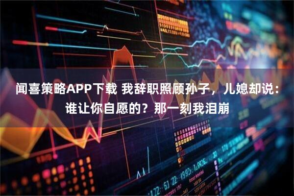 闻喜策略APP下载 我辞职照顾孙子，儿媳却说：谁让你自愿的？那一刻我泪崩