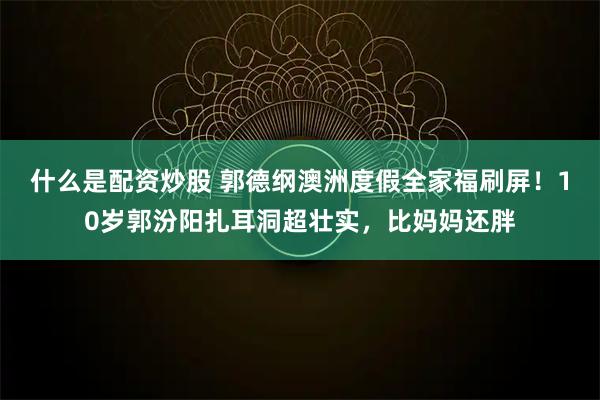 什么是配资炒股 郭德纲澳洲度假全家福刷屏！10岁郭汾阳扎耳洞超壮实，比妈妈还胖