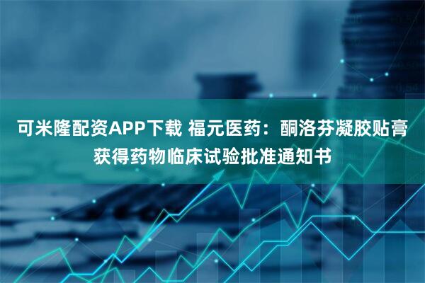 可米隆配资APP下载 福元医药：酮洛芬凝胶贴膏获得药物临床试验批准通知书