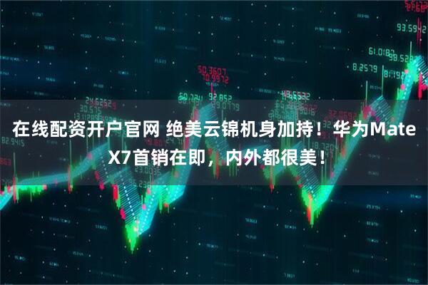 在线配资开户官网 绝美云锦机身加持!华为Mate X7首销在即,内外都很美!