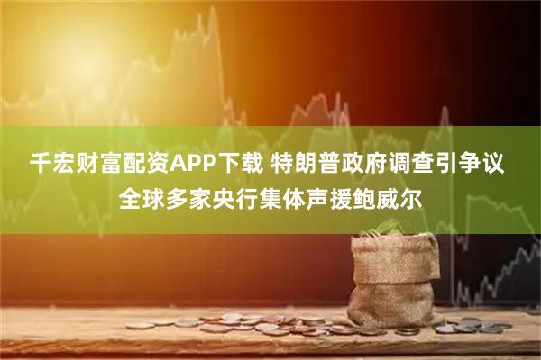 千宏财富配资APP下载 特朗普政府调查引争议 全球多家央行集体声援鲍威尔