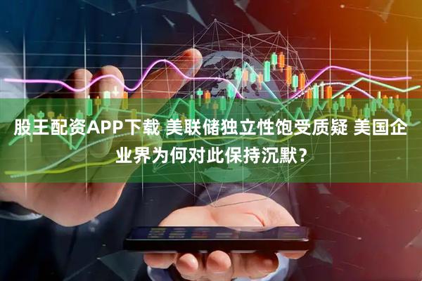 股王配资APP下载 美联储独立性饱受质疑 美国企业界为何对此保持沉默？