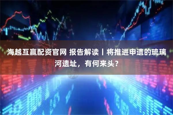 海越互赢配资官网 报告解读丨将推进申遗的琉璃河遗址，有何来头？