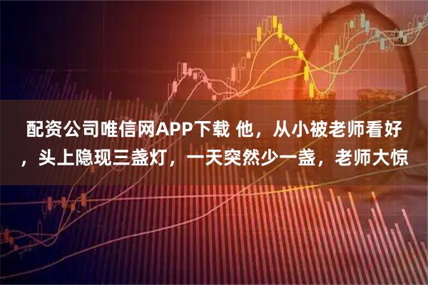 配资公司唯信网APP下载 他，从小被老师看好，头上隐现三盏灯，一天突然少一盏，老师大惊