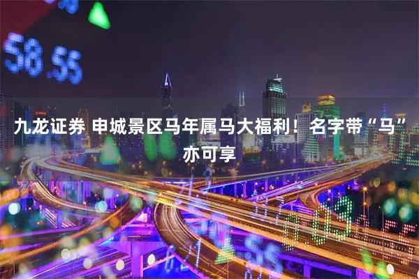 九龙证券 申城景区马年属马大福利！名字带“马”亦可享