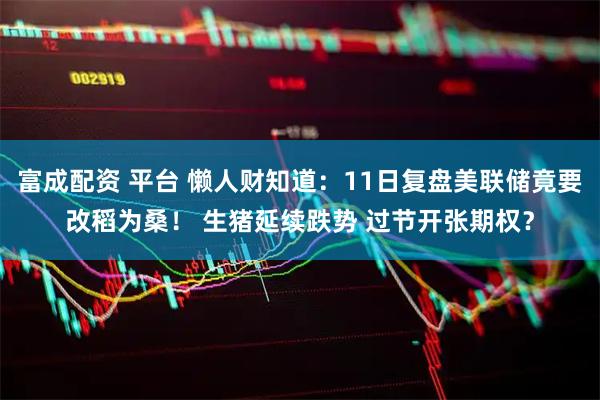 富成配资 平台 懒人财知道：11日复盘美联储竟要改稻为桑！ 生猪延续跌势 过节开张期权？