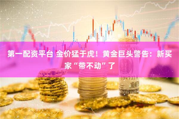 第一配资平台 金价猛于虎！黄金巨头警告：新买家“带不动”了