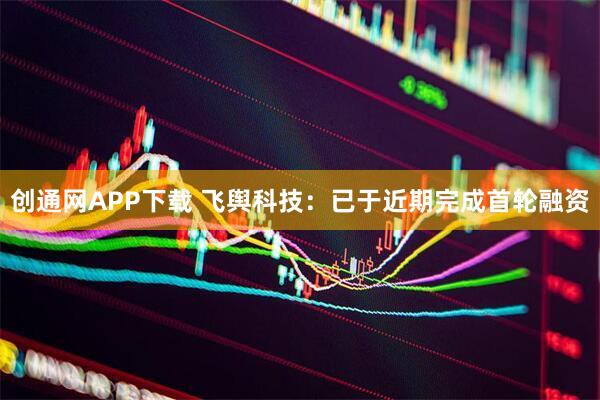 创通网APP下载 飞舆科技：已于近期完成首轮融资