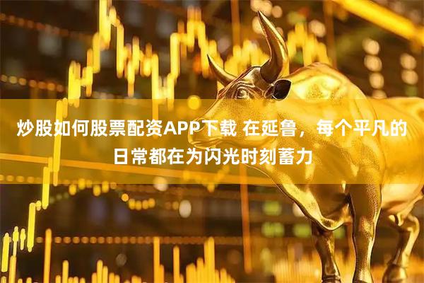 炒股如何股票配资APP下载 在延鲁，每个平凡的日常都在为闪光时刻蓄力