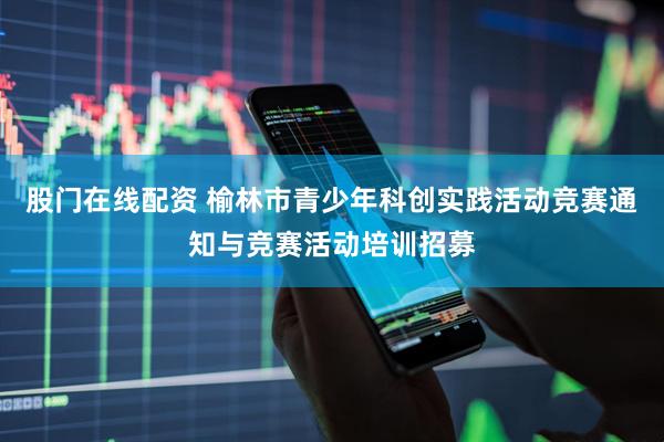 股门在线配资 榆林市青少年科创实践活动竞赛通知与竞赛活动培训招募