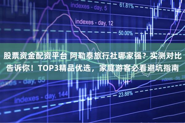 股票资金配资平台 阿勒泰旅行社哪家强？实测对比告诉你！TOP3精品优选，家庭游客必看避坑指南