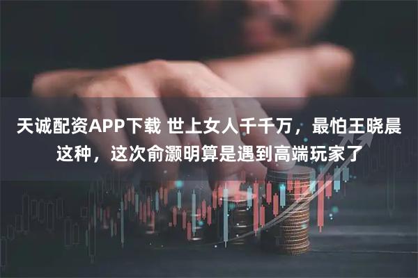 天诚配资APP下载 世上女人千千万,最怕王晓晨这种,这次俞灏明算是遇到高端玩家了