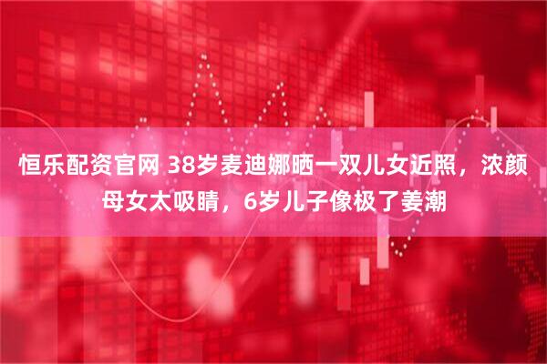 恒乐配资官网 38岁麦迪娜晒一双儿女近照,浓颜母女太吸睛,6岁儿子像极了姜潮