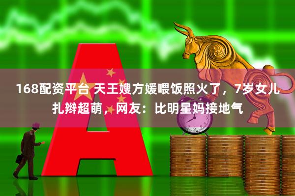 168配资平台 天王嫂方媛喂饭照火了,7岁女儿扎辫超萌,网友:比明星妈接地气