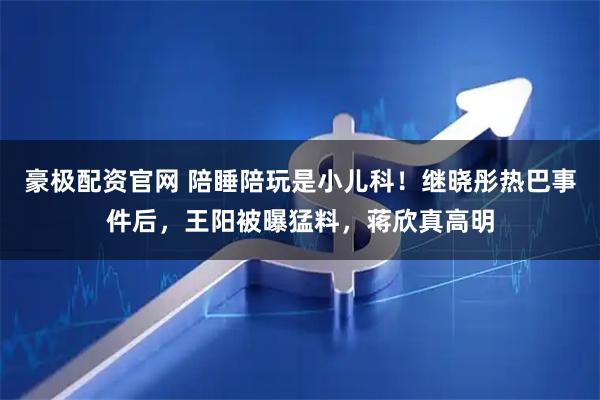 豪极配资官网 陪睡陪玩是小儿科！继晓彤热巴事件后，王阳被曝猛料，蒋欣真高明